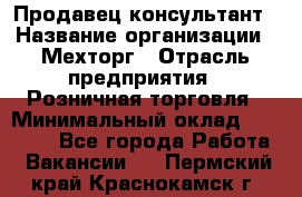 Продавец-консультант › Название организации ­ Мехторг › Отрасль предприятия ­ Розничная торговля › Минимальный оклад ­ 25 000 - Все города Работа » Вакансии   . Пермский край,Краснокамск г.